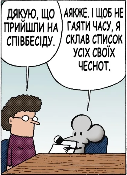 ДЯКУЮ, ЩО ПРИЙШЛИ НА СПІВБЕСІДУ. АЯКЖЕ. І ЩОБ НЕ ГАЯТИ ЧАСУ, Я СКЛАВ СПИСОК УСІХ СВОЇХ ЧЕСНОТ. — ПРАЦЬОВИТИЙ — ДОВОДЖУ ДО КІНЦЯ — НЕ НАРІКАЮ — ПУНКТУАЛЬНИЙ — УВАЖНИЙ ДО ДЕТАЛЕЙ ЧУДОВО. А СПИСКУ НЕДОЛІКІВ НЕМА? ЛИШЕ ОДИН. БРЕШЕ ПРО ЧЕСНОТИ МЕНЕ НЕ ВЗЯЛИ.