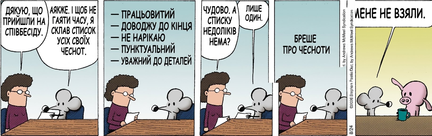 ДЯКУЮ, ЩО ПРИЙШЛИ НА СПІВБЕСІДУ. АЯКЖЕ. І ЩОБ НЕ ГАЯТИ ЧАСУ, Я СКЛАВ СПИСОК УСІХ СВОЇХ ЧЕСНОТ. — ПРАЦЬОВИТИЙ — ДОВОДЖУ ДО КІНЦЯ — НЕ НАРІКАЮ — ПУНКТУАЛЬНИЙ — УВАЖНИЙ ДО ДЕТАЛЕЙ ЧУДОВО. А СПИСКУ НЕДОЛІКІВ НЕМА? ЛИШЕ ОДИН. БРЕШЕ ПРО ЧЕСНОТИ МЕНЕ НЕ ВЗЯЛИ.