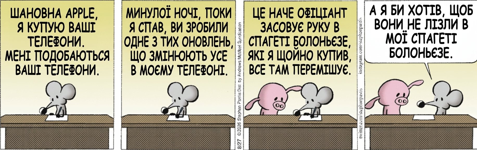 ШАНОВНА APPLE, Я КУПУЮ ВАШІ ТЕЛЕФОНИ. МЕНІ ПОДОБАЮТЬСЯ ВАШІ ТЕЛЕФОНИ. МИНУЛОЇ НОЧІ, ПОКИ Я СПАВ, ВИ ЗРОБИЛИ ОДНЕ З ТИХ ОНОВЛЕНЬ, ЩО ЗМІНЮЮТЬ УСЕ В МОЄМУ ТЕЛЕФОНІ. ЦЕ НАЧЕ ОФІЦІАНТ ЗАСОВУЄ РУКУ В СПАГЕТІ БОЛОНЬЄЗЕ, ЯКІ Я ЩОЙНО КУПИВ, І ВСЕ ТАМ ПЕРЕМІШУЄ. А Я БИ ХОТІВ, ЩОБ ВОНИ НЕ ЛІЗЛИ В МОЇ СПАГЕТІ БОЛОНЬЄЗЕ.