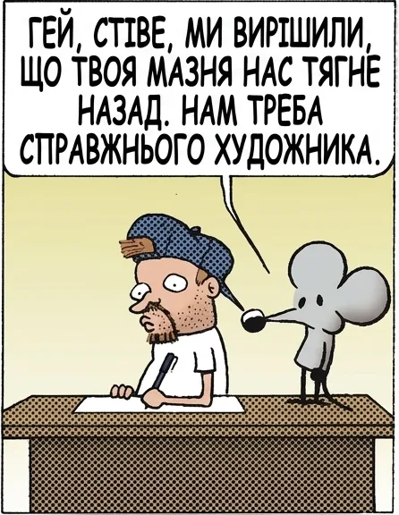 ГЕЙ, СТІВЕ, МИ ВИРІШИЛИ, ЩО ТВОЯ МАЗНЯ НАС ТЯГНЕ НАЗАД. НАМ ТРЕБА СПРАВЖНЬОГО ХУДОЖНИКА. МОЛОДЕЦЬ, ЩУРЕ. ТИ Ж НЕ ЗНАЄШ ІНШИХ ХУДОЖНИКІВ. І ЩО, ПОДЗВОНИШ ДЖИМУ ДЕВІСУ, АВТОРУ «ҐАРФІЛДА»? ТАК. ТИ ТАКИ ДЗВОНИВ. А ЩЕ ВІН ПРОСИВ ПЕРЕДАТИ, ЩО ТВОЇ @#$%# КАЛАМБУРИ — ВІДСТІЙ.