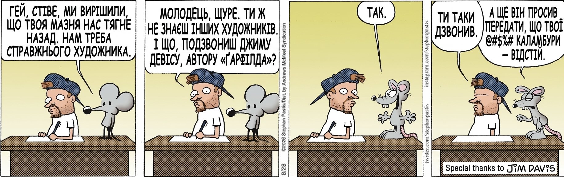 ГЕЙ, СТІВЕ, МИ ВИРІШИЛИ, ЩО ТВОЯ МАЗНЯ НАС ТЯГНЕ НАЗАД. НАМ ТРЕБА СПРАВЖНЬОГО ХУДОЖНИКА. МОЛОДЕЦЬ, ЩУРЕ. ТИ Ж НЕ ЗНАЄШ ІНШИХ ХУДОЖНИКІВ. І ЩО, ПОДЗВОНИШ ДЖИМУ ДЕВІСУ, АВТОРУ «ҐАРФІЛДА»? ТАК. ТИ ТАКИ ДЗВОНИВ. А ЩЕ ВІН ПРОСИВ ПЕРЕДАТИ, ЩО ТВОЇ @#$%# КАЛАМБУРИ — ВІДСТІЙ.
