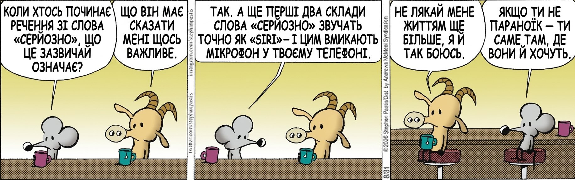 КОЛИ ХТОСЬ ПОЧИНАЄ РЕЧЕННЯ ЗІ СЛОВА «СЕРЙОЗНО», ЩО ЦЕ ЗАЗВИЧАЙ ОЗНАЧАЄ? ЩО ВІН МАЄ СКАЗАТИ МЕНІ ЩОСЬ ВАЖЛИВЕ. ТАК. А ЩЕ ПЕРШІ ДВА СКЛАДИ СЛОВА «СЕРЙОЗНО» ЗВУЧАТЬ ТОЧНО ЯК «SIRI» — І ЦИМ ВМИКАЮТЬ МІКРОФОН У ТВОЄМУ ТЕЛЕФОНІ. НЕ ЛЯКАЙ МЕНЕ ЖИТТЯМ ЩЕ БІЛЬШЕ, Я Й ТАК БОЮСЬ. ЯКЩО ТИ НЕ ПАРАНОЇК — ТИ САМЕ ТАМ, ДЕ ВОНИ Й ХОЧУТЬ.