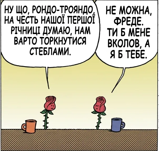 НУ ЩО, РОНДО-ТРОЯНДО, НА ЧЕСТЬ НАШОЇ ПЕРШОЇ РІЧНИЦІ ДУМАЮ, НАМ ВАРТО ТОРКНУТИСЯ СТЕБЛАМИ. НЕ МОЖНА, ФРЕДЕ. ТИ Б МЕНЕ ВКОЛОВ, А Я Б ТЕБЕ. СКАЖУ ЧЕСНО, РОНДО. САМЕ ТОМУ НАМ ТАК ВАЖКО. ЩИРА ПРАВДА. НЕНАВИДЖУ ТЕРНИСТІ СТОСУНКИ.