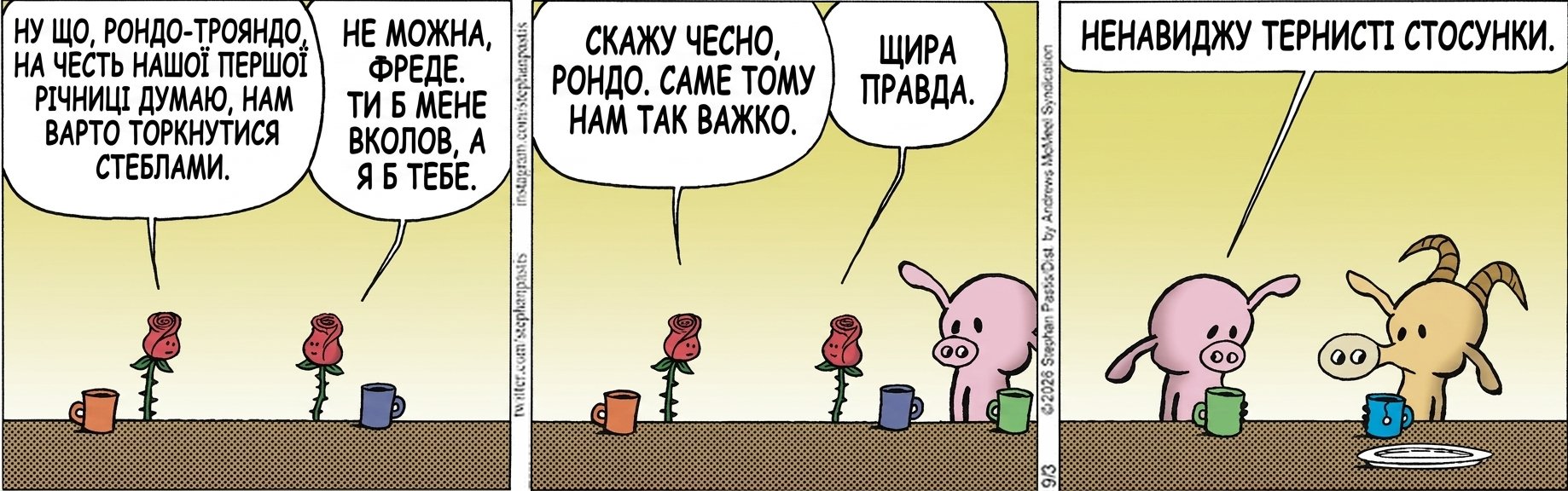 НУ ЩО, РОНДО-ТРОЯНДО, НА ЧЕСТЬ НАШОЇ ПЕРШОЇ РІЧНИЦІ ДУМАЮ, НАМ ВАРТО ТОРКНУТИСЯ СТЕБЛАМИ. НЕ МОЖНА, ФРЕДЕ. ТИ Б МЕНЕ ВКОЛОВ, А Я Б ТЕБЕ. СКАЖУ ЧЕСНО, РОНДО. САМЕ ТОМУ НАМ ТАК ВАЖКО. ЩИРА ПРАВДА. НЕНАВИДЖУ ТЕРНИСТІ СТОСУНКИ.