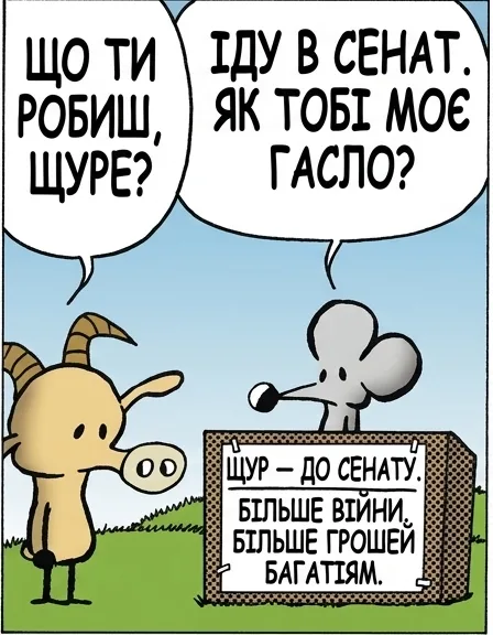 ЩО ТИ РОБИШ, ЩУРЕ? ІДУ В СЕНАТ. ЯК ТОБІ МОЄ ГАСЛО? ЩУР — ДО СЕНАТУ. БІЛЬШЕ ВІЙНИ. БІЛЬШЕ ГРОШЕЙ БАГАТІЯМ. ЦЕ ЖАХ. НАВІЩО ТАКЕ ГАСЛО? ЧОМУ НЕ ОБІЦЯТИ ТЕ, ЩО ВОНИ ВСЕ ОДНО ОТРИМАЮТЬ. ЦЕ ТРОХИ ВАБИТЬ. ВВАЖАЙ МЕНЕ СВІЖИМ ВАРІАНТОМ.