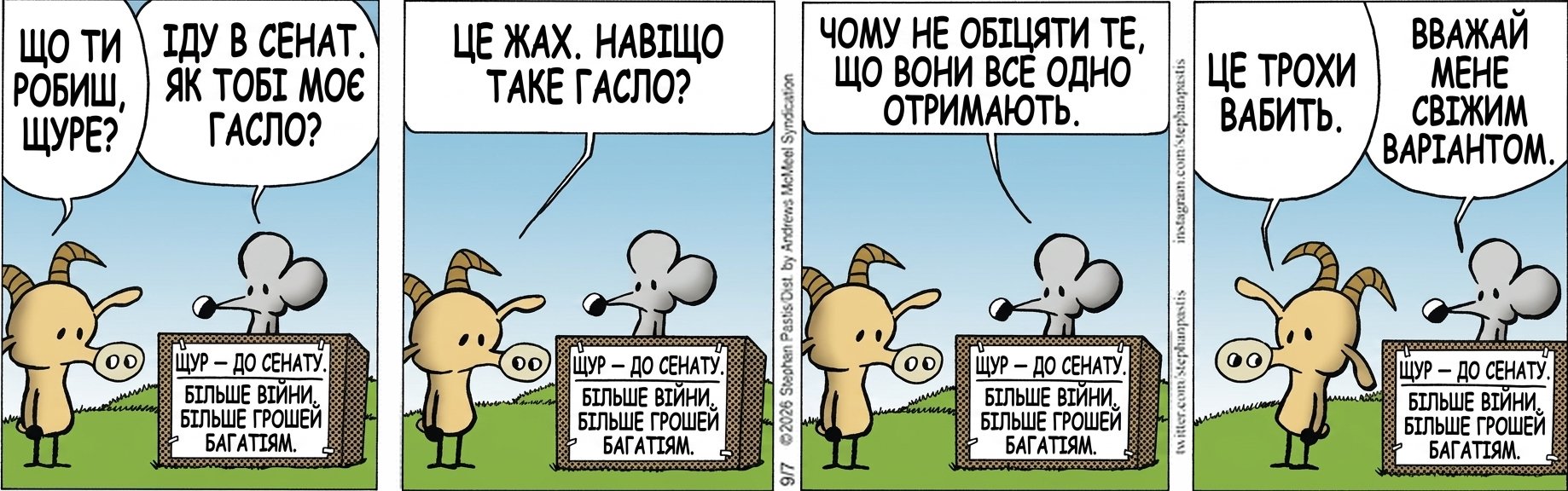 ЩО ТИ РОБИШ, ЩУРЕ? ІДУ В СЕНАТ. ЯК ТОБІ МОЄ ГАСЛО? ЩУР — ДО СЕНАТУ. БІЛЬШЕ ВІЙНИ. БІЛЬШЕ ГРОШЕЙ БАГАТІЯМ. ЦЕ ЖАХ. НАВІЩО ТАКЕ ГАСЛО? ЧОМУ НЕ ОБІЦЯТИ ТЕ, ЩО ВОНИ ВСЕ ОДНО ОТРИМАЮТЬ. ЦЕ ТРОХИ ВАБИТЬ. ВВАЖАЙ МЕНЕ СВІЖИМ ВАРІАНТОМ.