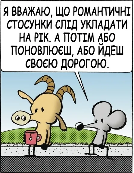 Я ВВАЖАЮ, ЩО РОМАНТИЧНІ СТОСУНКИ СЛІД УКЛАДАТИ НА РІК. А ПОТІМ АБО ПОНОВЛЮЄШ, АБО ЙДЕШ СВОЄЮ ДОРОГОЮ. І В ЧОМУ ТУТ ПЕРЕВАГА? БРУДНИХ РОЗРИВІВ НЕ БУВАЄ НІКОЛИ... ПРОСТО СПЛИВАЄ ТЕРМІН. ТВОЇ ІДЕЇ ЯКОСЬ ВСЕ ТУПІШІ. ТЕРМІН НАШОЇ ДРУЖБИ СПЛИВ.