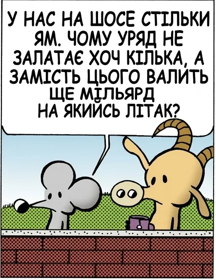 У НАС НА ШОСЕ СТІЛЬКИ ЯМ. ЧОМУ УРЯД НЕ ЗАЛАТАЄ ХОЧ КІЛЬКА, А ЗАМІСТЬ ЦЬОГО ВАЛИТЬ ЩЕ МІЛЬЯРД НА ЯКИЙСЬ ЛІТАК? МІЛЬЯРД? Є ОДИН ЛІТАК, ЯКИЙ МОЖЕ ВИЙТИ НАМ ПОНАД ДВА ТРИЛЬЙОНИ ДОЛАРІВ. ТИ ЦЕ ВИГАДАВ. ЗАГУГЛИ. ЩО ЗА #@#@ ДІЄТЬСЯ В ЦІЙ КРАЇНІ? ЩАСТИ ТОБІ З ТИМИ ЯМАМИ.