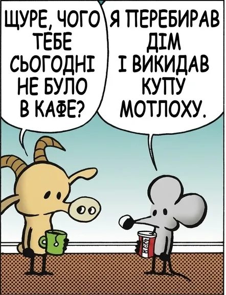 ЩУРЕ, ЧОГО ТЕБЕ СЬОГОДНІ НЕ БУЛО В КАФЕ? Я ПЕРЕБИРАВ ДІМ І ВИКИДАВ КУПУ МОТЛОХУ. А ЦЕ ЧОГО РАПТОМ? ПРОЧИТАВ ТУ КНИЖКУ: ЛИШАЙ ЛИШЕ ТЕ, ЩО ТІШИТЬ. ОТАК? І ЩО Ж ТИ ЛИШИВ? ТИ НА ЦЕ ДИВИШСЯ. ПИВО НЕ МОЖЕ БУТИ ЄДИНИМ, ЩО ТІШИТЬ. ТВОЯ ПРАВДА. ТОМУ Я ЛИШИВ ЩЕ Й ДЖИН.