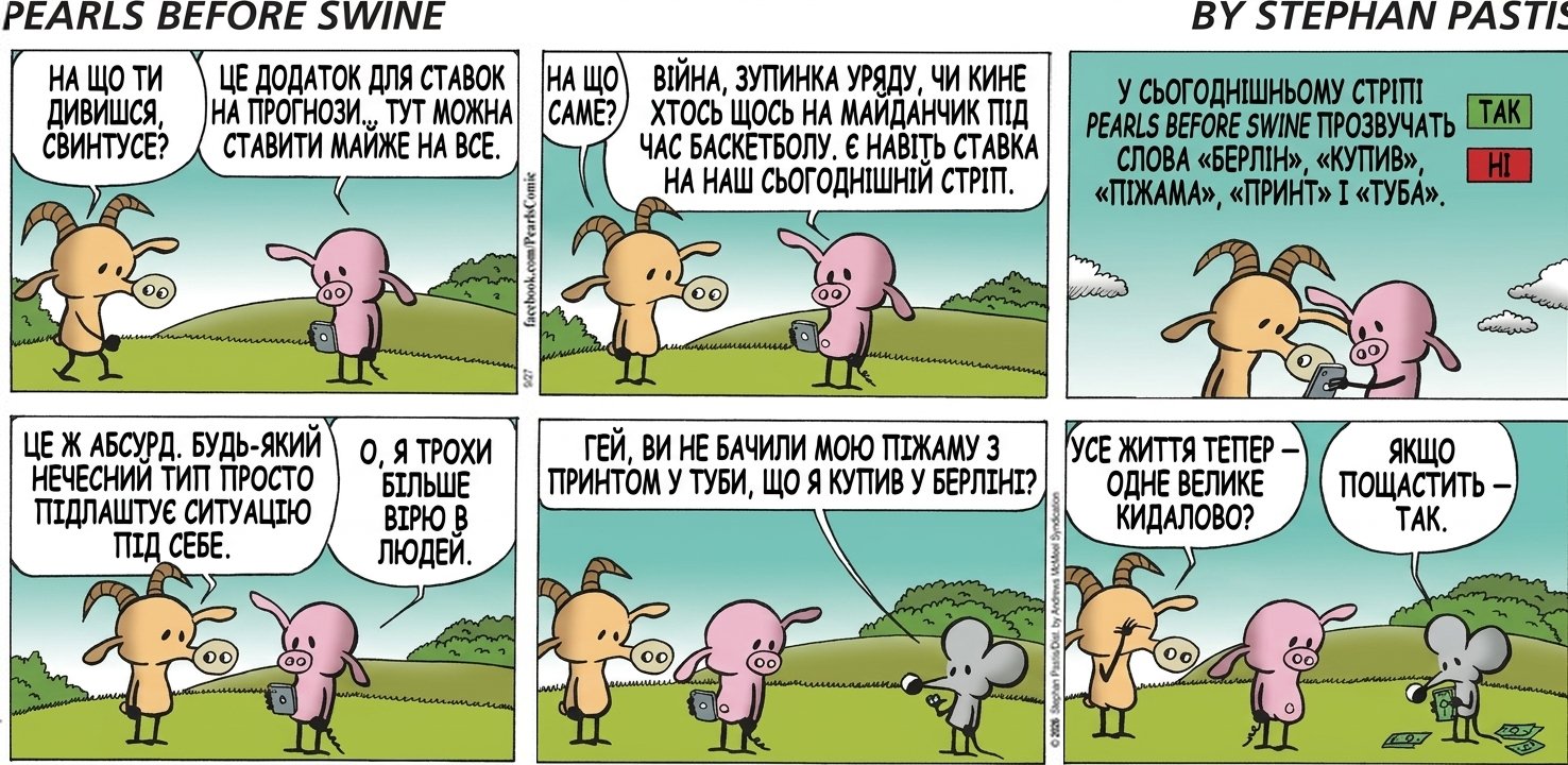 НА ЩО ТИ ДИВИШСЯ, СВИНТУСЕ? ЦЕ ДОДАТОК ДЛЯ СТАВОК НА ПРОГНОЗИ... ТУТ МОЖНА СТАВИТИ МАЙЖЕ НА ВСЕ. НА ЩО САМЕ? ВІЙНА, ЗУПИНКА УРЯДУ, ЧИ КИНЕ ХТОСЬ ЩОСЬ НА МАЙДАНЧИК ПІД ЧАС БАСКЕТБОЛУ. Є НАВІТЬ СТАВКА НА НАШ СЬОГОДНІШНІЙ СТРІП. У СЬОГОДНІШНЬОМУ СТРІПІ PEARLS BEFORE SWINE ПРОЗВУЧАТЬ СЛОВА «БЕРЛІН», «КУПИВ», «ПІЖАМА», «ПРИНТ» І «ТУБА». / ТАК / НІ ЦЕ Ж АБСУРД. БУДЬ-ЯКИЙ НЕЧЕСНИЙ ТИП ПРОСТО ПІДЛАШТУЄ СИТУАЦІЮ ПІД СЕБЕ. О, Я ТРОХИ БІЛЬШЕ ВІРЮ В ЛЮДЕЙ. ГЕЙ, ВИ НЕ БАЧИЛИ МОЮ ПІЖАМУ З ПРИНТОМ У ТУБИ, ЩО Я КУПИВ У БЕРЛІНІ? УСЕ ЖИТТЯ ТЕПЕР — ОДНЕ ВЕЛИКЕ КИДАЛОВО? ЯКЩО ПОЩАСТИТЬ — ТАК.