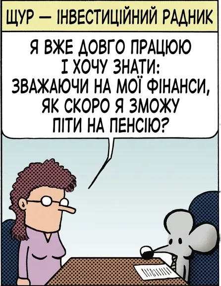 ЩУР — ІНВЕСТИЦІЙНИЙ РАДНИК Я ВЖЕ ДОВГО ПРАЦЮЮ І ХОЧУ ЗНАТИ: ЗВАЖАЮЧИ НА МОЇ ФІНАНСИ, ЯК СКОРО Я ЗМОЖУ ПІТИ НА ПЕНСІЮ? ТАК, ПОГЛЯНЬМО. ТРЕБА ВРАХУВАТИ ВАШІ РІЧНІ ВИТРАТИ, ПОТІМ СУМУ ЗАОЩАДЖЕНЬ І ДОХІД ІЗ НИХ, І... ОСЬ ВОНО. НІКОЛИ. Я ХОТІЛА Б ЩОСЬ РАНІШЕ. ДОБРА ВІСТЬ: ВИ КОЛИСЬ ВМРЕТЕ.