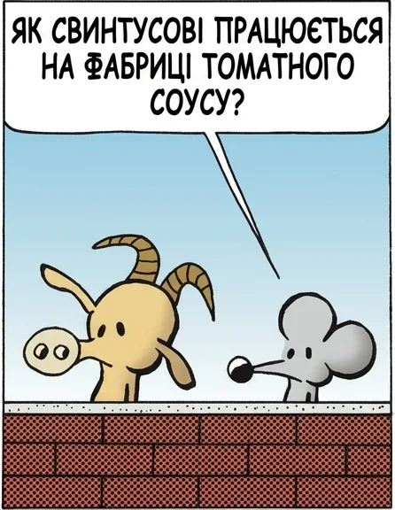 ЯК СВИНТУСОВІ ПРАЦЮЄТЬСЯ НА ФАБРИЦІ ТОМАТНОГО СОУСУ? ПОГАНО. ВІН СХИБИВ, І ЙОГО ЗАКАТАЛИ. ТА НУ? А ЩО СТАЛОСЯ? Я ПРОСТО НЕ ДИВИВСЯ, ЩО РОБЛЮ. ТЕБЕ ДАВНО ТРЕБА БУЛО ЗАКАТАТИ.