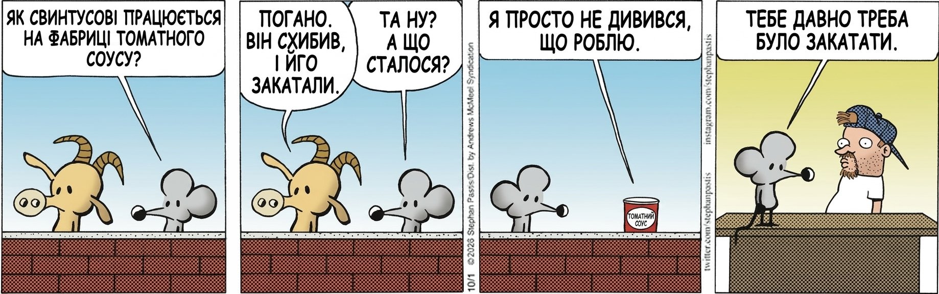 ЯК СВИНТУСОВІ ПРАЦЮЄТЬСЯ НА ФАБРИЦІ ТОМАТНОГО СОУСУ? ПОГАНО. ВІН СХИБИВ, І ЙОГО ЗАКАТАЛИ. ТА НУ? А ЩО СТАЛОСЯ? Я ПРОСТО НЕ ДИВИВСЯ, ЩО РОБЛЮ. ТЕБЕ ДАВНО ТРЕБА БУЛО ЗАКАТАТИ.