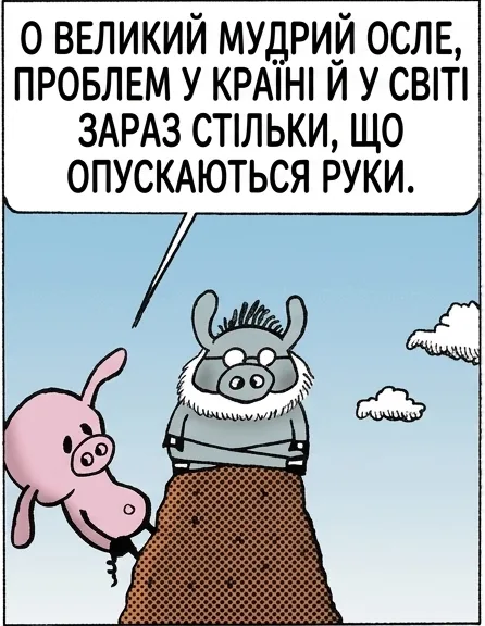 О ВЕЛИКИЙ МУДРИЙ ОСЛЕ, ПРОБЛЕМ У КРАЇНІ Й У СВІТІ ЗАРАЗ СТІЛЬКИ, ЩО ОПУСКАЮТЬСЯ РУКИ. ТИ ЗБЕРІГАЄШ УСЮ МУДРІСТЬ СВІТУ. ПІДКАЖИ, БУДЬ ЛАСКА, ЩО НАМ РОБИТИ? ЗАЛИЙ СВОЇ ПРОБЛЕМИ. МЕНІ ВЖЕ КРАЩЕ.