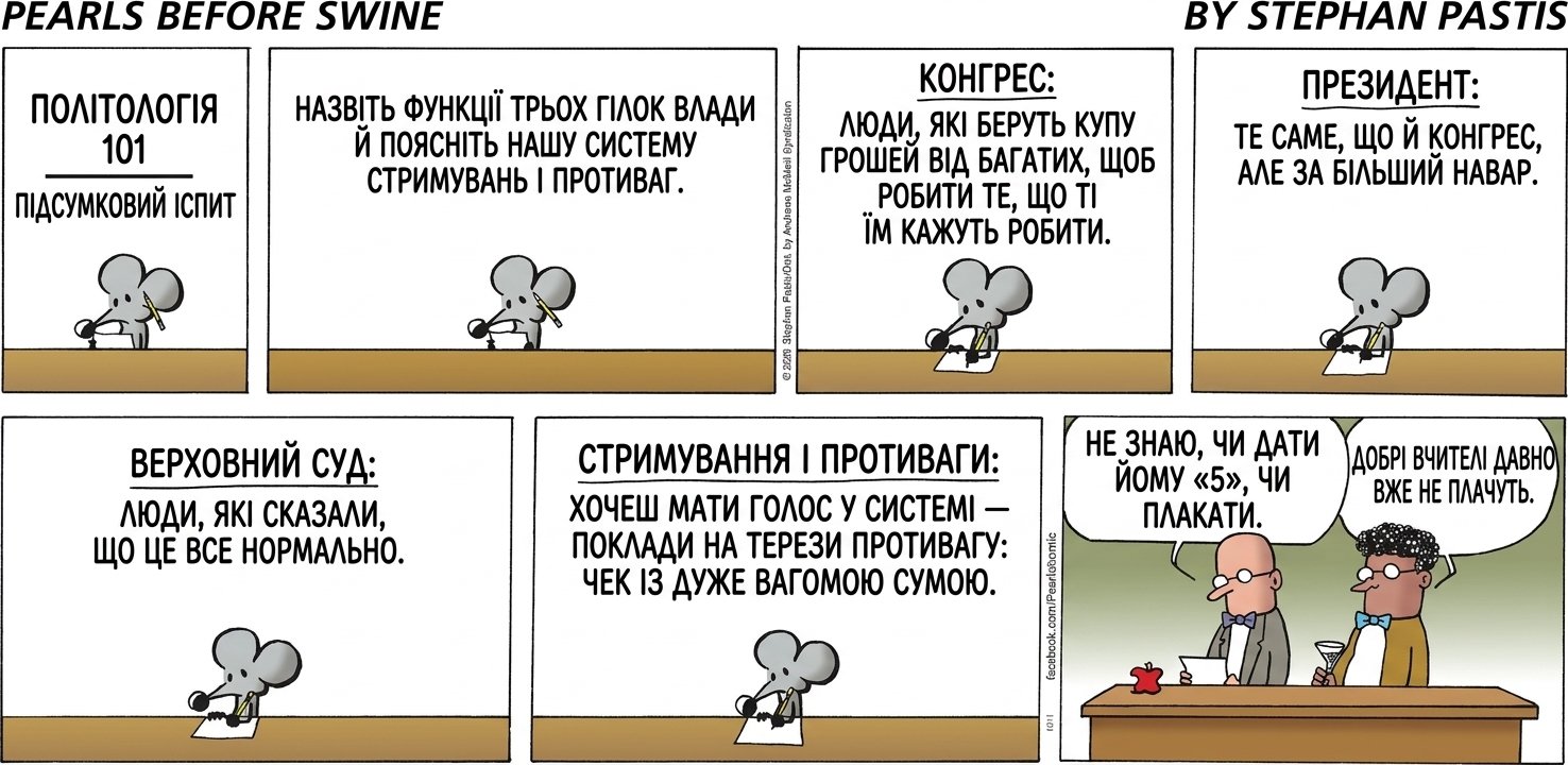 ПОЛІТОЛОГІЯ 101 / ПІДСУМКОВИЙ ІСПИТ НАЗВІТЬ ФУНКЦІЇ ТРЬОХ ГІЛОК ВЛАДИ Й ПОЯСНІТЬ НАШУ СИСТЕМУ СТРИМУВАНЬ І ПРОТИВАГ. КОНГРЕС: ЛЮДИ, ЯКІ БЕРУТЬ КУПУ ГРОШЕЙ ВІД БАГАТИХ, ЩОБ РОБИТИ ТЕ, ЩО ТІ ЇМ КАЖУТЬ РОБИТИ. ПРЕЗИДЕНТ: ТЕ САМЕ, ЩО Й КОНГРЕС, АЛЕ ЗА БІЛЬШИЙ НАВАР. ВЕРХОВНИЙ СУД: ЛЮДИ, ЯКІ СКАЗАЛИ, ЩО ЦЕ ВСЕ НОРМАЛЬНО. СТРИМУВАННЯ І ПРОТИВАГИ: ХОЧЕШ МАТИ ГОЛОС У СИСТЕМІ — ПОКЛАДИ НА ТЕРЕЗИ ПРОТИВАГУ: ЧЕК ІЗ ДУЖЕ ВАГОМОЮ СУМОЮ. НЕ ЗНАЮ, ЧИ ДАТИ ЙОМУ «5», ЧИ ПЛАКАТИ. ДОБРІ ВЧИТЕЛІ ДАВНО ВЖЕ НЕ ПЛАЧУТЬ.