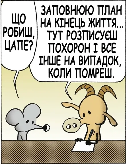 ЩО РОБИШ, ЦАПЕ? ЗАПОВНЮЮ ПЛАН НА КІНЕЦЬ ЖИТТЯ... ТУТ РОЗПИСУЄШ ПОХОРОН І ВСЕ ІНШЕ НА ВИПАДОК, КОЛИ ПОМРЕШ. ДАЙ ГЛЯНУ? ТРИМАЙ. А ДЕ ГАЛОЧКУ СТАВИТИ, ЩОБ БУТИ БЕЗСМЕРТНИМ? ТАКОГО НЕМА. ДАЙ ІНШИЙ БЛАНК.