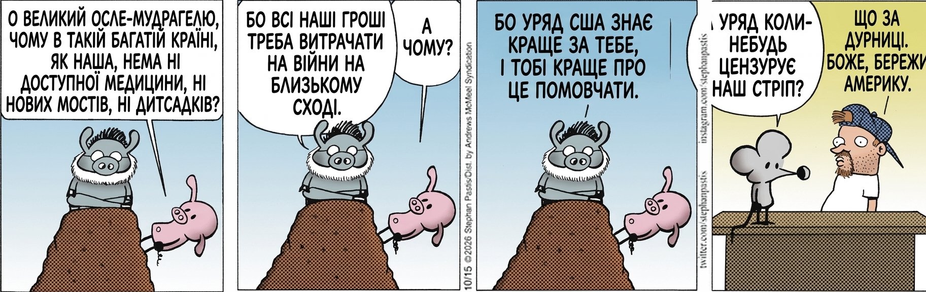 О ВЕЛИКИЙ ОСЛЕ-МУДРАГЕЛЮ, ЧОМУ В ТАКІЙ БАГАТІЙ КРАЇНІ, ЯК НАША, НЕМА НІ ДОСТУПНОЇ МЕДИЦИНИ, НІ НОВИХ МОСТІВ, НІ ДИТСАДКІВ? БО ВСІ НАШІ ГРОШІ ТРЕБА ВИТРАЧАТИ НА ВІЙНИ НА БЛИЗЬКОМУ СХОДІ. А ЧОМУ? БО УРЯД США ЗНАЄ КРАЩЕ ЗА ТЕБЕ, І ТОБІ КРАЩЕ ПРО ЦЕ ПОМОВЧАТИ. А УРЯД КОЛИ-НЕБУДЬ ЦЕНЗУРУЄ НАШ СТРІП? ЩО ЗА ДУРНИЦІ. БОЖЕ, БЕРЕЖИ АМЕРИКУ.