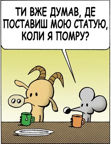 ТИ ВЖЕ ДУМАВ, ДЕ ПОСТАВИШ МОЮ СТАТУЮ, КОЛИ Я ПОМРУ? Я НЕ ПЛАНУЮ ТВОЄЇ СТАТУЇ. А. ЯСНО. ТИ ДУМАЄШ, ЩО ТАКИЙ ВЕЛИКИЙ, ЯК Я, НІКОЛИ НЕ ПОМРЕ. ЩО Ж, І ТАКЕ МОЖЕ БУТИ. А ТИША МОЖЕ БУТИ?