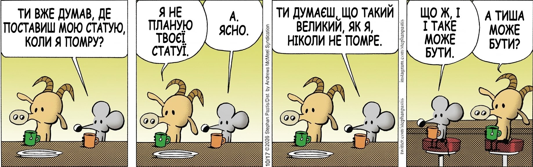 ТИ ВЖЕ ДУМАВ, ДЕ ПОСТАВИШ МОЮ СТАТУЮ, КОЛИ Я ПОМРУ? Я НЕ ПЛАНУЮ ТВОЄЇ СТАТУЇ. А. ЯСНО. ТИ ДУМАЄШ, ЩО ТАКИЙ ВЕЛИКИЙ, ЯК Я, НІКОЛИ НЕ ПОМРЕ. ЩО Ж, І ТАКЕ МОЖЕ БУТИ. А ТИША МОЖЕ БУТИ?