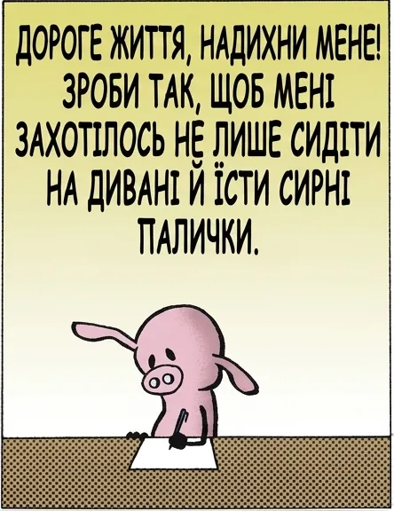ДОРОГЕ ЖИТТЯ, НАДИХНИ МЕНЕ! ЗРОБИ ТАК, ЩОБ МЕНІ ЗАХОТІЛОСЬ НЕ ЛИШЕ СИДІТИ НА ДИВАНІ Й ЇСТИ СИРНІ ПАЛИЧКИ. СВИНТУСЕ, НЕ МОЖНА ПРОСТО ПОПРОСИТИ ЖИТТЯ ТЕБЕ НАДИХНУТИ... ТРЕБА САМОМУ ВЗЯТИ Й ВКЛАСТИ ЧАС, ПРАЦЮ Й ЕНЕРГІЮ, ЩОБ УСЕ ВИЙШЛО. ХРУМ ХРУМ ХРУМ