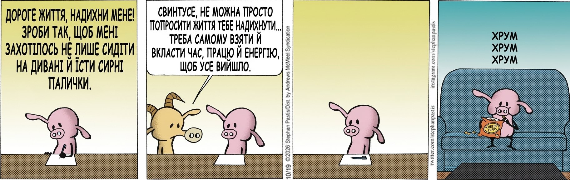 ДОРОГЕ ЖИТТЯ, НАДИХНИ МЕНЕ! ЗРОБИ ТАК, ЩОБ МЕНІ ЗАХОТІЛОСЬ НЕ ЛИШЕ СИДІТИ НА ДИВАНІ Й ЇСТИ СИРНІ ПАЛИЧКИ. СВИНТУСЕ, НЕ МОЖНА ПРОСТО ПОПРОСИТИ ЖИТТЯ ТЕБЕ НАДИХНУТИ... ТРЕБА САМОМУ ВЗЯТИ Й ВКЛАСТИ ЧАС, ПРАЦЮ Й ЕНЕРГІЮ, ЩОБ УСЕ ВИЙШЛО. ХРУМ ХРУМ ХРУМ