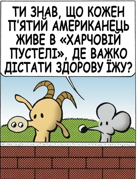 ТИ ЗНАВ, ЩО КОЖЕН П’ЯТИЙ АМЕРИКАНЕЦЬ ЖИВЕ В «ХАРЧОВІЙ ПУСТЕЛІ», ДЕ ВАЖКО ДІСТАТИ ЗДОРОВУ ЇЖУ? ТАК, ЦЕ СЕРЙОЗНА ПРОБЛЕМА, АЛЕ ОДИН ІЗ СПОСОБІВ, ЯК ЛЮДИ З НЕЮ БОРЮТЬСЯ, — ЦЕ… СТОП, СТОП, СТОП. Я НЕ ХОЧУ ВИРІШУВАТИ ПРОБЛЕМИ. Я ХОЧУ ПРОСТО НА НИХ СКАРЖИТИСЯ. МІЙ ПРОКОЛ. КАЖУ ТОБІ — ЦЯ КРАЇНА КОТИТЬСЯ В ПРІРВУ.