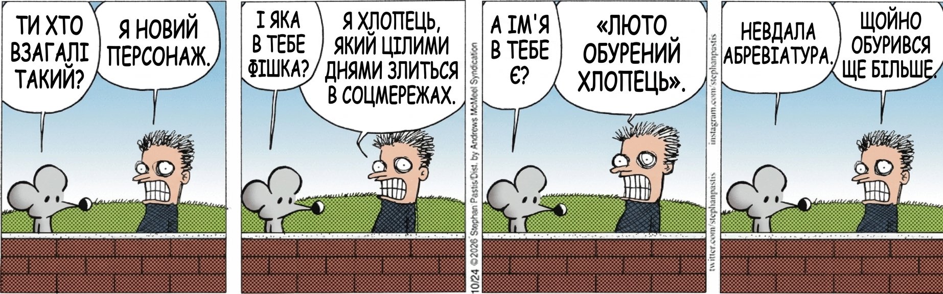 ТИ ХТО ВЗАГАЛІ ТАКИЙ? Я НОВИЙ ПЕРСОНАЖ. І ЯКА В ТЕБЕ ФІШКА? Я ХЛОПЕЦЬ, ЯКИЙ ЦІЛИМИ ДНЯМИ ЗЛИТЬСЯ В СОЦМЕРЕЖАХ. А ІМ'Я В ТЕБЕ Є? «ЛЮТО ОБУРЕНИЙ ХЛОПЕЦЬ». НЕВДАЛА АБРЕВІАТУРА. ЩОЙНО ОБУРИВСЯ ЩЕ БІЛЬШЕ.