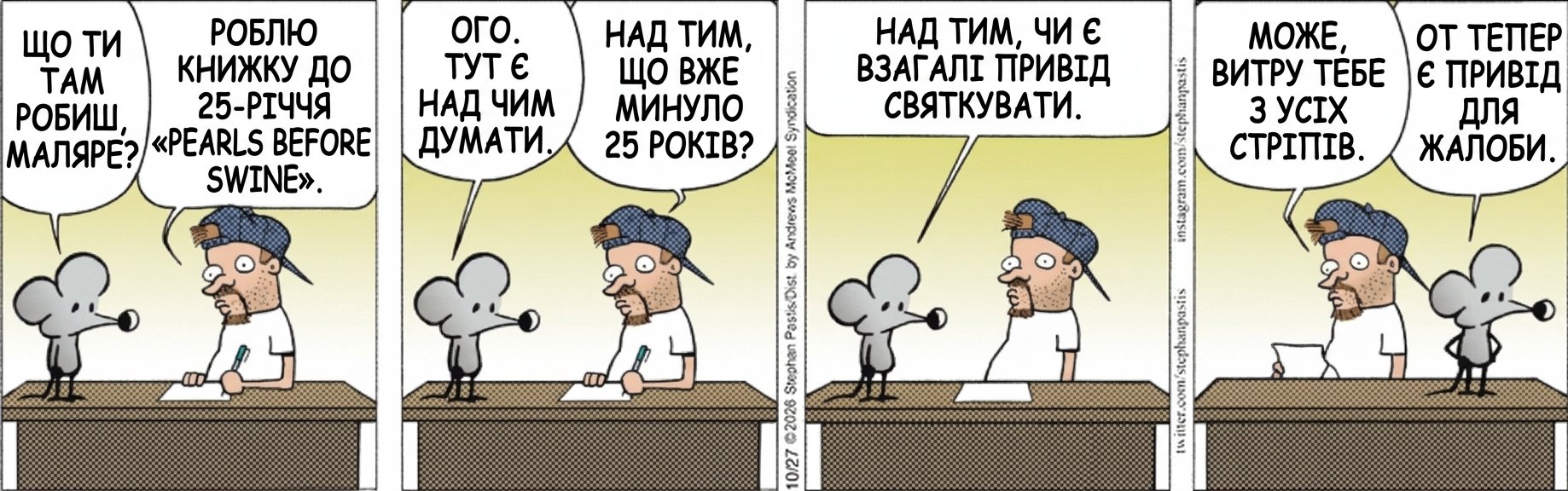ЩО ТИ ТАМ РОБИШ, МАЛЯРЕ? РОБЛЮ КНИЖКУ ДО 25-РІЧЧЯ «PEARLS BEFORE SWINE». ОГО. ТУТ Є НАД ЧИМ ДУМАТИ. НАД ТИМ, ЩО ВЖЕ МИНУЛО 25 РОКІВ? НАД ТИМ, ЧИ Є ВЗАГАЛІ ПРИВІД СВЯТКУВАТИ. МОЖЕ, ВИТРУ ТЕБЕ З УСІХ СТРІПІВ. ОТ ТЕПЕР Є ПРИВІД ДЛЯ ЖАЛОБИ.