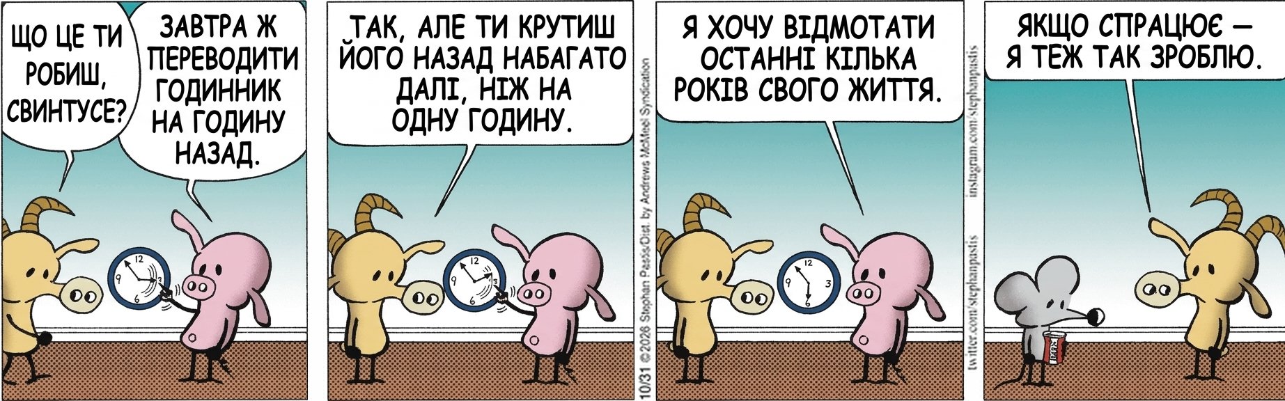 ЩО ЦЕ ТИ РОБИШ, СВИНТУСЕ? ЗАВТРА Ж ТРЕБА ПЕРЕВОДИТИ ГОДИННИК НА ГОДИНУ НАЗАД. ТАК, АЛЕ ТИ КРУТИШ ЙОГО НАЗАД НАБАГАТО ДАЛІ, НІЖ НА ОДНУ ГОДИНУ. Я ХОЧУ ВІДМОТАТИ ОСТАННІ КІЛЬКА РОКІВ СВОГО ЖИТТЯ. ЯКЩО СПРАЦЮЄ — Я ТЕЖ ТАК ЗРОБЛЮ.